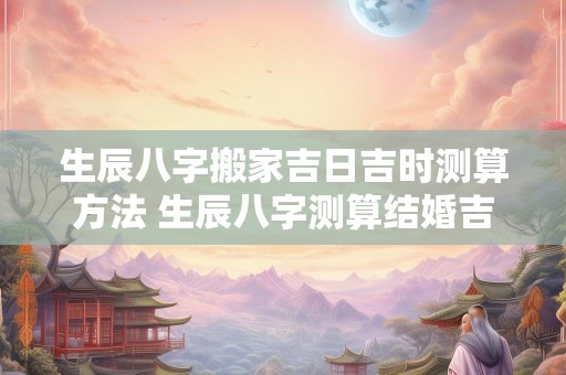 生辰八字搬家吉日吉时测算方法 生辰八字测算结婚吉日免费