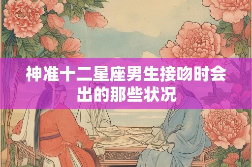 神准十二星座男生接吻时会出的那些状况