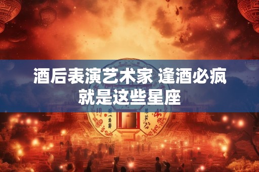 酒后表演艺术家 逢酒必疯就是这些星座