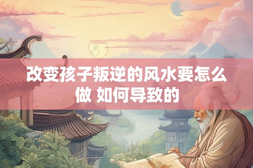 改变孩子叛逆的风水要怎么做 如何导致的