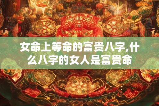 女命上等命的富贵八字,什么八字的女人是富贵命