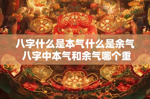 八字什么是本气什么是余气 八字中本气和余气哪个重要