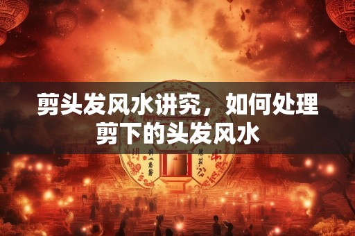 剪头发风水讲究，如何处理剪下的头发风水
