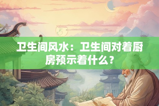 卫生间风水：卫生间对着厨房预示着什么？