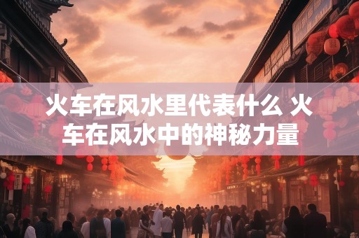 火车在风水里代表什么 火车在风水中的神秘力量