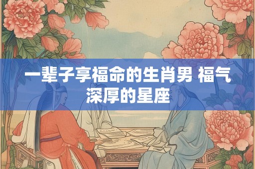 一辈子享福命的生肖男 福气深厚的星座