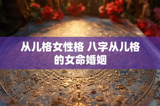 从儿格女性格 八字从儿格的女命婚姻