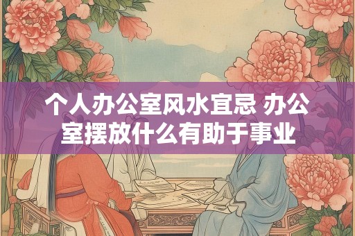个人办公室风水宜忌 办公室摆放什么有助于事业
