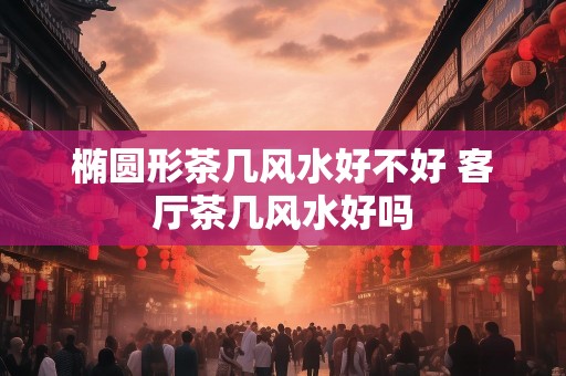 椭圆形茶几风水好不好 客厅茶几风水好吗