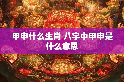 甲申什么生肖 八字中甲申是什么意思