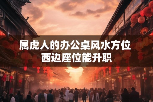 属虎人的办公桌风水方位 西边座位能升职