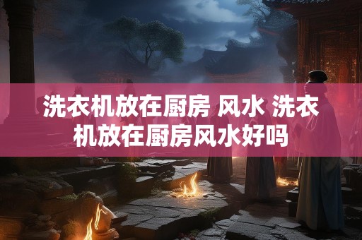 洗衣机放在厨房 风水 洗衣机放在厨房风水好吗