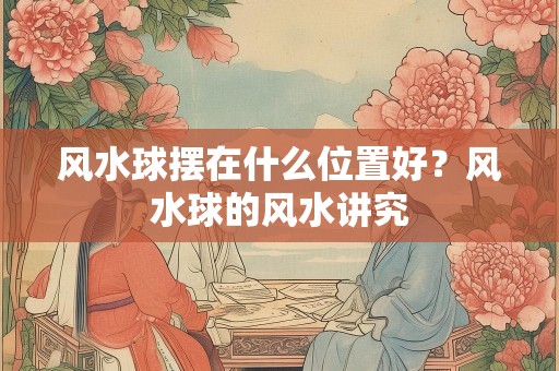 风水球摆在什么位置好？风水球的风水讲究