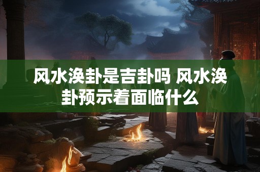 风水涣卦是吉卦吗 风水涣卦预示着面临什么
