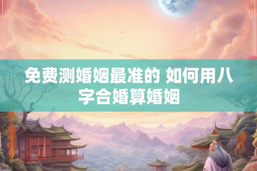 免费测婚姻最准的 如何用八字合婚算婚姻