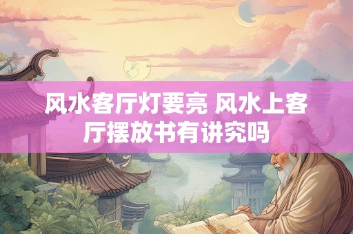 风水客厅灯要亮 风水上客厅摆放书有讲究吗