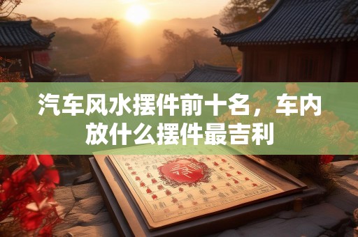 汽车风水摆件前十名，车内放什么摆件最吉利