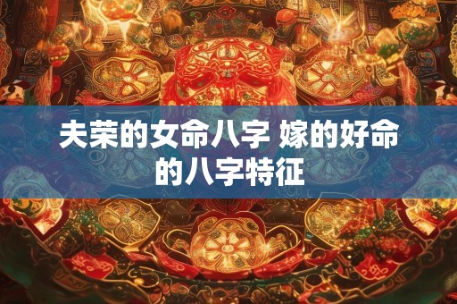 夫荣的女命八字 嫁的好命的八字特征