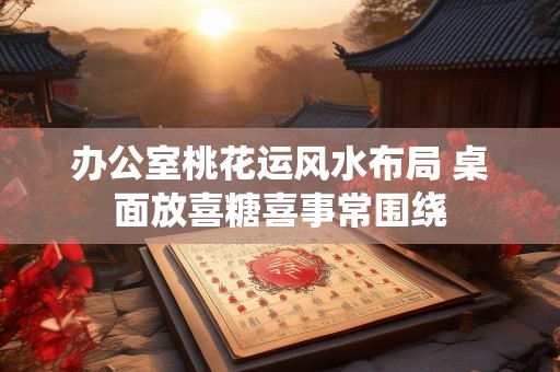 办公室桃花运风水布局 桌面放喜糖喜事常围绕