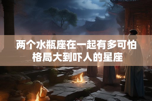 两个水瓶座在一起有多可怕 格局大到吓人的星座