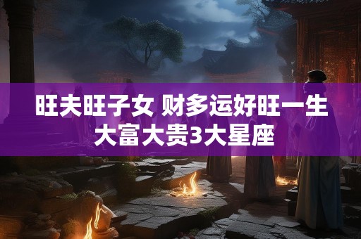 旺夫旺子女 财多运好旺一生 大富大贵3大星座
