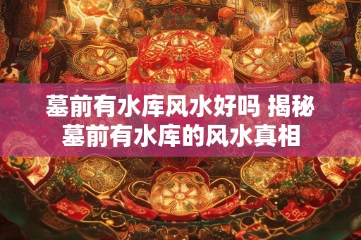 墓前有水库风水好吗 揭秘墓前有水库的风水真相