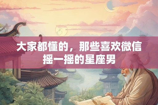 大家都懂的，那些喜欢微信摇一摇的星座男