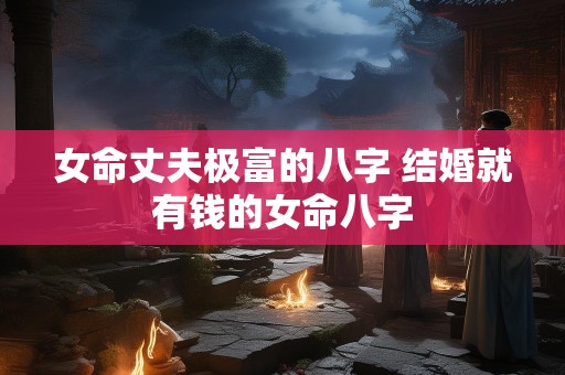 女命丈夫极富的八字 结婚就有钱的女命八字