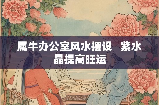 属牛办公室风水摆设   紫水晶提高旺运