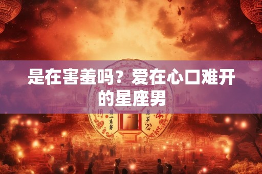 是在害羞吗？爱在心口难开的星座男