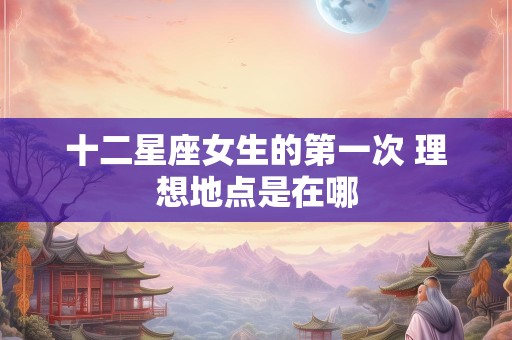 十二星座女生的第一次 理想地点是在哪