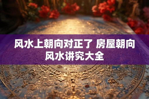 风水上朝向对正了 房屋朝向风水讲究大全