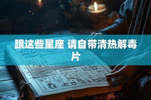跟这些星座 请自带清热解毒片
