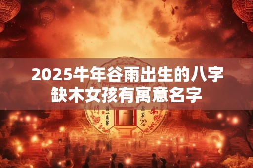 2025牛年谷雨出生的八字缺木女孩有寓意名字