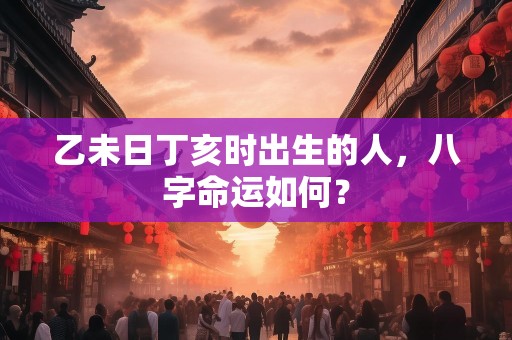 乙未日丁亥时出生的人，八字命运如何？