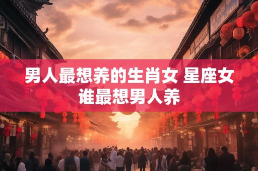 男人最想养的生肖女 星座女谁最想男人养