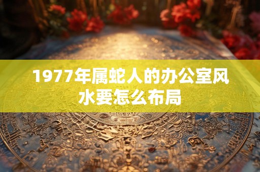1977年属蛇人的办公室风水要怎么布局