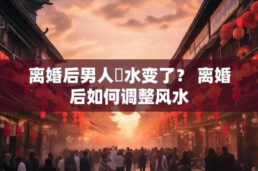 离婚后男人風水变了？ 离婚后如何调整风水