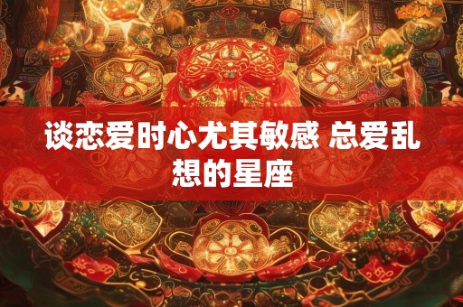 谈恋爱时心尤其敏感 总爱乱想的星座