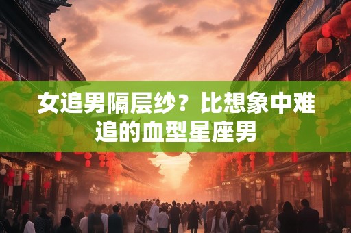 女追男隔层纱？比想象中难追的血型星座男
