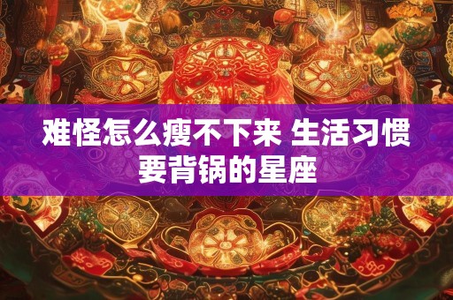 难怪怎么瘦不下来 生活习惯要背锅的星座