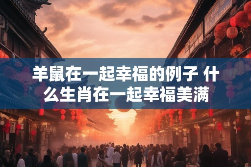 羊鼠在一起幸福的例子 什么生肖在一起幸福美满