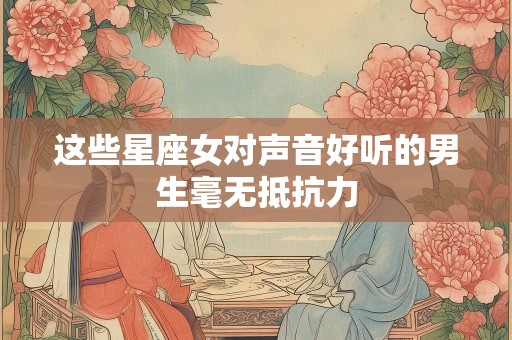 这些星座女对声音好听的男生毫无抵抗力