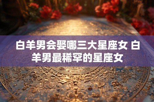 白羊男会娶哪三大星座女 白羊男最稀罕的星座女