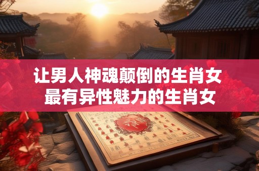 让男人神魂颠倒的生肖女 最有异性魅力的生肖女