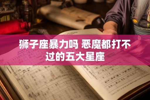 狮子座暴力吗 恶魔都打不过的五大星座