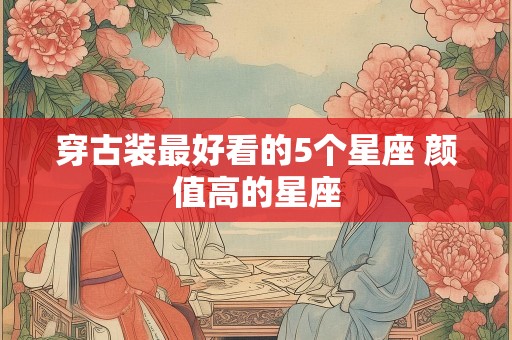 穿古装最好看的5个星座 颜值高的星座