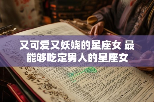 又可爱又妖娆的星座女 最能够吃定男人的星座女