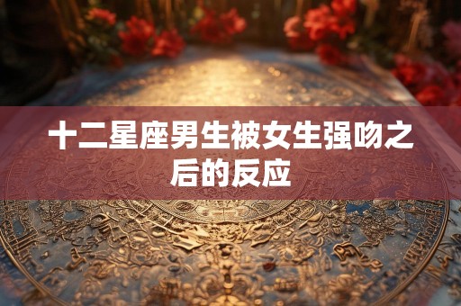 十二星座男生被女生强吻之后的反应