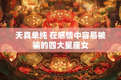 天真单纯 在感情中容易被骗的四大星座女